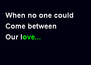 When no one could
Come between

Our love...