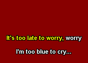 It's too late to worry, worry

I'm too blue to cry...