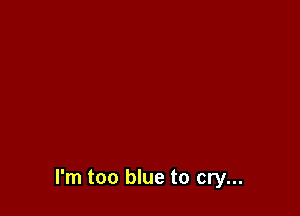 I'm too blue to cry...