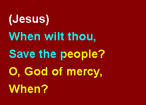 (Jesus)
When wilt thou,

Save the people?
0, God of mercy,
When?