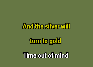 And the silver will

turn to gold

Time out of mind