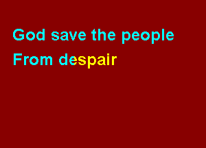God save the people
From despair