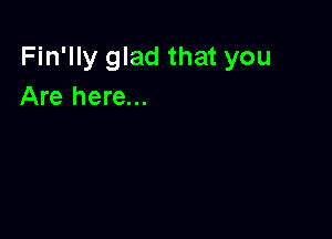 Fin'lly glad that you
Are here...