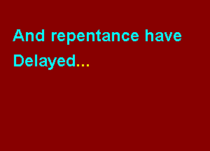 And repentance have
Delayed...