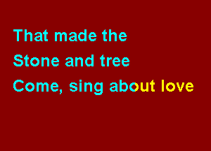 That made the
Stone and tree

Come, sing about love