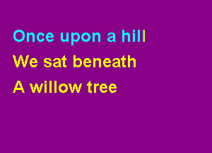 Once upon a hill
We sat beneath

A willow tree