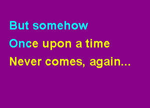 But somehow
Once upon a time

Never comes, again...