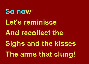 So now
Let's reminisce

And recollect the
Sighs and the kisses
The arms that clung!