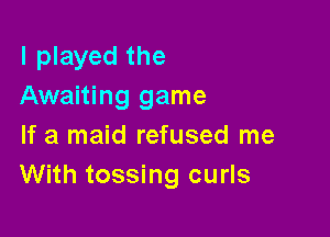 I played the
Awaiting game

If a maid refused me
With tossing curls