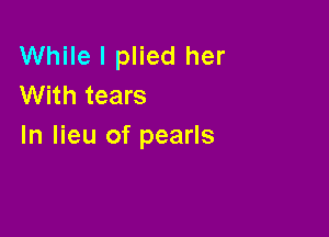 While I plied her
With tears

In lieu of pearls