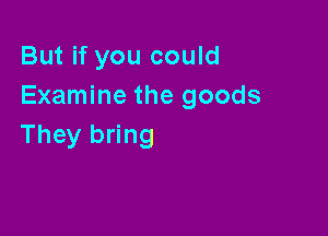 But if you could
Examine the goods

They bring
