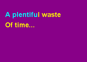 A plentiful waste
Of time...