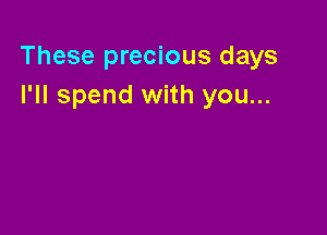 These precious days
I'll spend with you...