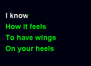 I know
How it feels

To have wings
On your heels