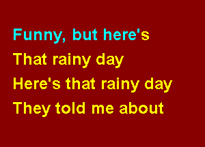 Funny, but here's
That rainy day

Here's that rainy day
They told me about