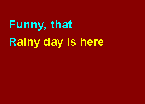 Funny, that
Rainy day is here