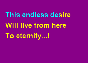This endless desire
Will live from here

To eternity...!