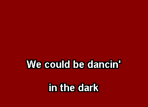 We could be dancin'

in the dark