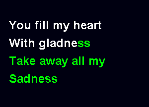 You fill my heart
With gladness

Take away all my
Sadness