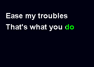 Ease my troubles
That's what you do