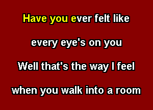 Have you ever felt like

every eye's on you

Well that's the way I feel

when you walk into a room