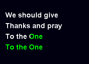 We should give
Thanks and pray

To the One
To the One