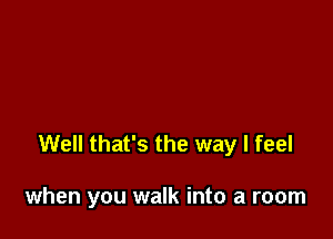 Well that's the way I feel

when you walk into a room