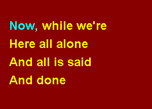 Now, while we're
Here all alone

And all is said
And done