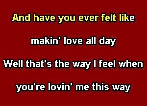 And have you ever felt like
makin' love all day
Well that's the way I feel when

you're lovin' me this way