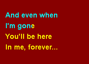 And even when
I'm gone

You'll be here
In me, forever...