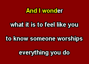 And I wonder

what it is to feel like you

to know someone warships

everything you do