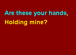 Are these your hands,
Holding mine?