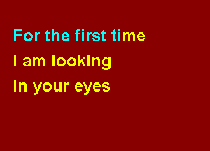 For the first time
I am looking

In your eyes