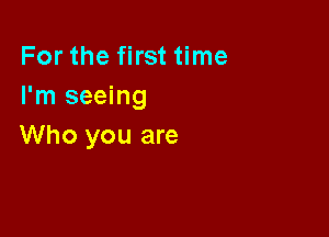 For the first time
I'm seeing

Who you are