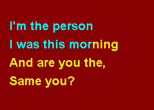 I'm the person
I was this morning

And are you the,
Same you?