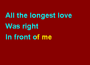 All the longest love
Was right

In front of me