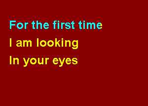 For the first time
I am looking

In your eyes