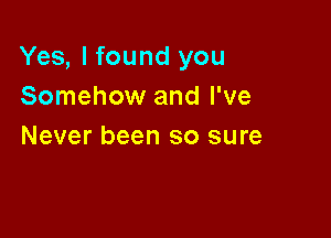 Yes, I found you
Somehow and I've

Never been so sure