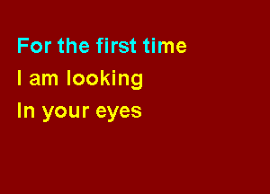 For the first time
I am looking

In your eyes