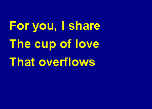 For you, I share
The cup of love

That overflows