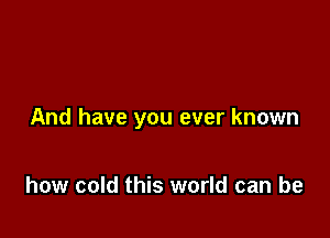 And have you ever known

how cold this world can be