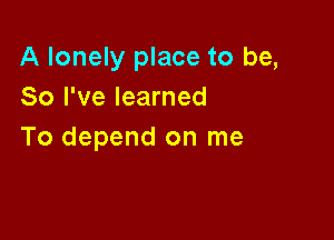 A lonely place to be,
So I've learned

To depend on me