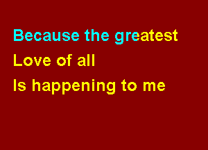 Because the greatest
Love of all

Is happening to me