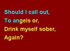 Should I call out,
To angels or,

Drink myself sober,
Again?