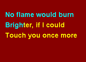 No flame would burn
Brighter, if I could

Touch you once more