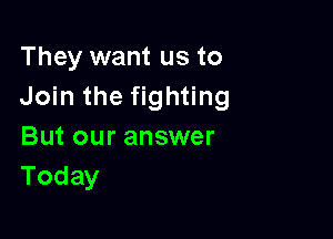 They want us to
Join the fighting

But our answer
Today