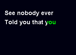 See nobody ever
Told you that you