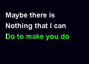 Maybe there is
Nothing that I can

Do to make you do