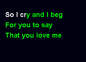 So I cry and I beg
For you to say

That you love me