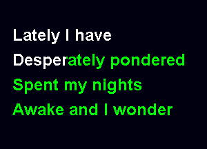 Lately I have
Desperately pondered

Spent my nights
Awake and I wonder